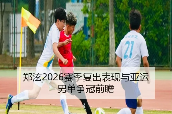 郑泫2026赛季复出表现与亚运男单争冠前瞻